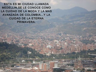 ESTA ES MI CIUDAD LLAMADA MEDELLIN,SE LE CONOCE COMO LA CUIDAD DE LA MODA Y LA MAS AVANZADA DE COLOMBIA...Y LA CUIDAD DE LA ETERNA PRIMAVERA. 