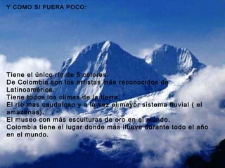 Y COMO SI FUERA POCO: Tiene el único río de 5 colores. De Colombia son los artistas más reconocidos de Latinoamérica. Tiene todos los climas de la tierra. El río mas caudaloso y a la vez el mayor sistema fluvial ( el amazonas). El museo con más esculturas de oro en el mundo. Colombia tiene el lugar donde más llueve durante todo el año en el mundo. 