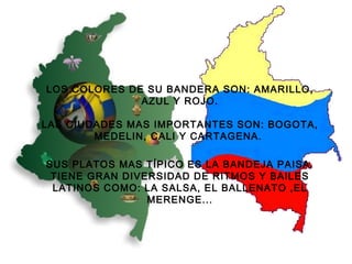   LOS COLORES DE SU BANDERA SON: AMARILLO, AZUL Y ROJO. LAS CIUDADES MAS IMPORTANTES SON: BOGOTA, MEDELIN, CALI Y CARTAGENA.  SUS PLATOS MAS TÍPICO ES LA BANDEJA PAISA. TIENE GRAN DIVERSIDAD DE RITMOS Y BAILES LATINOS COMO: LA SALSA, EL BALLENATO ,EL MERENGE... 