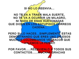 SI NO LO REENVIA...  NO TE VA A TRAER MALA SUERTE,  NO TE VA A OCURRIR UN MILAGRO, NI NADA DE ESAS HUEVONADAS QUE DICEN EN LOS ESTUPIDOS CORREOS CADENA... PERO SI LO HACES...SIMPLEMENTE ESTAS DEMOSTRANDO QUE ERES UNO DE ESOS MUCHOS COLOMBIANOS VERRACOS QUE VALEMOS LA PENA!!! POR FAVOR.....REENVIENLO A TODOS SUS CONTACTOS......MUCHAS GRACIAS   