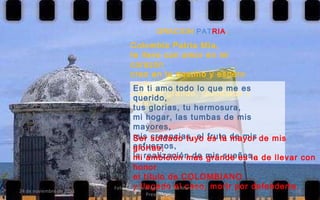 ORACION  PAT RIA : Colombia Patria Mía, te llevo con amor en mi corazón creo en tu destino y espero verte  siempre grande, respetada y libre. En ti amo todo lo que me es querido, tus glorias, tu hermosura, mi hogar, las tumbas de mis mayores, mis creencias, el fruto de mis esfuerzos, la realización de mis sueños. Ser soldado tuyo es la mayor de mis glorias; mi ambición mas grande es la de llevar con honor el título de COLOMBIANO y llegado el caso, morir por defenderte. 24 de noviembre de 2011 Felicitaciones al Autor de ésta Maravillosa Presentación 