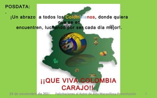 POSDATA:. ¡¡QUE VIVA COLOMBIA CARAJO!!   ¡Un abrazo  a todos los  Colom bia nos , donde quiera que se en encuentren, luchando por ser cada día mejor!. @R 24 de noviembre de 2011 Felicitaciones al Autor de ésta Maravillosa Presentación 