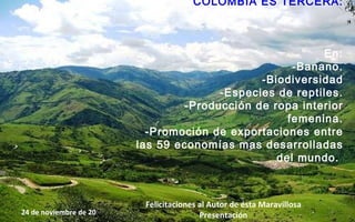 COLOMBIA ES TERCERA: En: -Banano. -Biodiversidad -Especies de reptiles. -Producción de ropa interior femenina. -Promoción de exportaciones entre las 59 economías mas desarrolladas del mundo.   24 de noviembre de 2011 Felicitaciones al Autor de ésta Maravillosa Presentación 