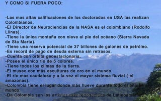 Y COMO SI FUERA POCO: -Las mas altas calificaciones de los doctorados en USA las realizan Colombianos. -El Director de Neurociencias de la NASA es el colombiano (Rodolfo Llinas). -Tiene la única montaña con nieve al pie del océano (Sierra Nevada de Sta Marta). -Tiene una reserva potencial de 37 billones de galones de petróleo. -Es record de pago de deuda externa sin retrasos. -Cuenta con orbita geoestacionaria. -Posee el único río de 5 colores. -Tiene todos los climas de la tierra. -El museo con más esculturas de oro en el mundo. -El río mas caudaloso y a la vez el mayor sistema fluvial ( el amazonas). -Colombia tiene el lugar donde más llueve durante todo el año en el mundo. -De Colombia son los artistas más reconocidos de Latinoamérica.   24 de noviembre de 2011 Felicitaciones al Autor de ésta Maravillosa Presentación 