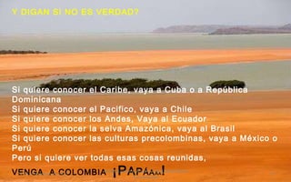 Y DIGAN SI NO ES VERDAD? Si quiere conocer el Caribe, vaya a Cuba o a República Dominicana Si quiere conocer el Pacifico, vaya a Chile Si quiere conocer los Andes, Vaya al Ecuador Si quiere conocer la selva Amazónica, vaya al Brasil Si quiere conocer las culturas precolombinas, vaya a México o Perú Pero si quiere ver todas esas cosas reunidas, VENGA  A COLOMBIA  ¡P A P Á A A A !   24 de noviembre de 2011 Felicitaciones al Autor de ésta Maravillosa Presentación 