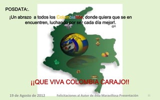 POSDATA:.
 ¡Un abrazo a todos los Colombianos, donde quiera que se en
        encuentren, luchando por ser cada día mejor!.
                                                             @R




            ¡¡QUE VIVA COLOMBIA CARAJO!!

 19 de Agosto de 2012   Felicitaciones al Autor de ésta Maravillosa Presentación   11
 