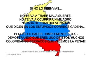 SI NO LO REENVIAS...

        NO TE VA A TRAER MALA SUERTE,
       NO TE VA A OCURRIR UN MILAGRO,
         NI NADA DE ESAS HUEVONADAS
QUE DICEN EN LOS ESTÚPIDOS CORREOS CADENA...

    PERO SI LO HACES...SIMPLEMENTE ESTAS
 DEMOSTRANDO QUE ERES UNO DE ESOS MUCHOS
COLOMBIANOS BERRACOS QUE VALEMOS LA PENA!!!


                  Felicitaciones al Autor de ésta Maravillosa Presentación
19 de Agosto de 2012                                                         12
 
