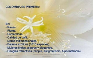 COLOMBIA ES PRIMERA:




En:
- Ranas.
- Flores.
- Esmeraldas.
- Calidad de café.
- Libros tridimensionales.
- Pájaros exóticos (1815 especies).
- Mujeres lindas, alegres y elegantes.
- Cirugías refractivas (miopía, astigmatismo, hipermetropía).
                       Felicitaciones al Autor de ésta Maravillosa
19 de Agosto de 2012                                                 2
                                      Presentación
 