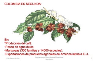 COLOMBIA ES SEGUNDA:




En:
*Producción de café.
•Pesca de agua dulce.
•Mariposas (300 familias y 14000 especies).
•Exportaciones de productos agrícolas de América latina a E.U.
                        Felicitaciones al Autor de ésta Maravillosa
 19 de Agosto de 2012                                                 3
                                       Presentación
 