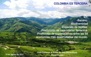 COLOMBIA ES TERCERA:



                                                             En:
                                                        -Banano.
                                                  -Biodiversidad
                                          -Especies de reptiles.
                          -Producción de ropa interior femenina.
                       -Promoción de exportaciones entre las 59
                       economías mas desarrolladas del mundo.




                        Felicitaciones al Autor de ésta Maravillosa
19 de Agosto de 2012                   Presentación                   4
 
