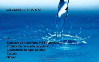 COLOMBIA ES CUARTA:




En:
-Especies de mamíferos (456 especies).
-Producción de aceite de palma.
-Abundancia de agua potable.
-Carbón.
-Níquel. 2012
19 de Agosto de
                      Felicitaciones al Autor de ésta Maravillosa
                                                                    5
                                            Presentación
 