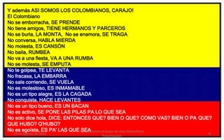 Y además ASI SOMOS LOS COLOMBIANOS, CARAJO!
El Colombiano
No se emborracha, SE PRENDE
No tiene amigos, TIENE HERMANOS Y PARCEROS
No se burla, LA MONTA, No se enamora, SE TRAGA
No conversa, HABLA MIERDA
No molesta, ES CANSÓN
No baila, RUMBEA
No va a una fiesta, VA A UNA RUMBA
No se molesta, SE EMPUTA
No te golpea, TE LEVANTA
No fracasa, LA EMBARRA
No sale corriendo, SE VUELA
No es molestoso, ES INMAMABLE
No es un tipo alegre, ES LA CAGADA
No conquista, HACE LEVANTES
No es un tipo bueno, ES UN BACAN
No es activo, SE PONE LAS PILAS PA LO QUE SEA
No solo dice hola, DICE: ENTONCES QUE? BIEN O QUE? COMO VAS? BIEN O PA QUE?
QUE HUBO? Q'HUBO?
No es egoísta, ES PA' LAS QUE Felicitaciones al Autor de ésta Maravillosa
                               SEA
  19 de Agosto de 2012                                                   8
                                  Presentación
 