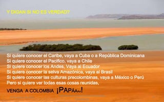 Y DIGAN SI NO ES VERDAD?




Si quiere conocer el Caribe, vaya a Cuba o a República Dominicana
Si quiere conocer el Pacifico, vaya a Chile
Si quiere conocer los Andes, Vaya al Ecuador
Si quiere conocer la selva Amazónica, vaya al Brasil
Si quiere conocer las culturas precolombinas, vaya a México o Perú
Pero si quiere ver todas esas cosas reunidas,
VENGA A COLOMBIA        ¡PAPÁA !         AA
                        Felicitaciones al Autor de ésta Maravillosa
 19 de Agosto de 2012                                                 9
                                       Presentación
 