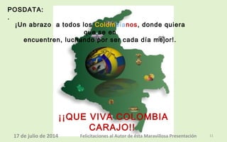 POSDATA:
.
¡¡QUE VIVA COLOMBIA
CARAJO!!
¡Un abrazo a todos los Colombianos, donde quiera
que se en
encuentren, luchando por ser cada día mejor!.
@R
17 de julio de 2014 Felicitaciones al Autor de ésta Maravillosa Presentación 11
 