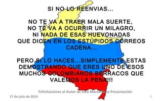 SI NO LO REENVIAS...
NO TE VA A TRAER MALA SUERTE,
NO TE VA A OCURRIR UN MILAGRO,
NI NADA DE ESAS HUEVONADAS
QUE DICEN EN LOS ESTÚPIDOS CORREOS
CADENA...
PERO SI LO HACES...SIMPLEMENTE ESTAS
DEMOSTRANDO QUE ERES UNO DE ESOS
MUCHOS COLOMBIANOS BERRACOS QUE
VALEMOS LA PENA!!!
17 de julio de 2014
Felicitaciones al Autor de ésta Maravillosa Presentación
12
 