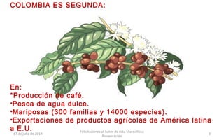 COLOMBIA ES SEGUNDA:
En:
*Producción de café.
•Pesca de agua dulce.
•Mariposas (300 familias y 14000 especies).
•Exportaciones de productos agrícolas de América latina
a E.U.
17 de julio de 2014
Felicitaciones al Autor de ésta Maravillosa
Presentación
3
 