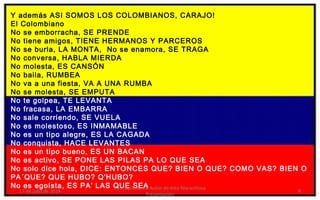 Y además ASI SOMOS LOS COLOMBIANOS, CARAJO!
El Colombiano
No se emborracha, SE PRENDE
No tiene amigos, TIENE HERMANOS Y PARCEROS
No se burla, LA MONTA, No se enamora, SE TRAGA
No conversa, HABLA MIERDA
No molesta, ES CANSÓN
No baila, RUMBEA
No va a una fiesta, VA A UNA RUMBA
No se molesta, SE EMPUTA
No te golpea, TE LEVANTA
No fracasa, LA EMBARRA
No sale corriendo, SE VUELA
No es molestoso, ES INMAMABLE
No es un tipo alegre, ES LA CAGADA
No conquista, HACE LEVANTES
No es un tipo bueno, ES UN BACAN
No es activo, SE PONE LAS PILAS PA LO QUE SEA
No solo dice hola, DICE: ENTONCES QUE? BIEN O QUE? COMO VAS? BIEN O
PA´QUE? QUE HUBO? Q'HUBO?
No es egoísta, ES PA' LAS QUE SEA
17 de julio de 2014
Felicitaciones al Autor de ésta Maravillosa
Presentación
8
 