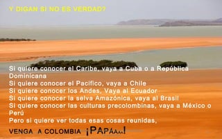 Y DIGAN SI NO ES VERDAD?
Si quiere conocer el Caribe, vaya a Cuba o a República
Dominicana
Si quiere conocer el Pacifico, vaya a Chile
Si quiere conocer los Andes, Vaya al Ecuador
Si quiere conocer la selva Amazónica, vaya al Brasil
Si quiere conocer las culturas precolombinas, vaya a México o
Perú
Pero si quiere ver todas esas cosas reunidas,
VENGA A COLOMBIA ¡PAPÁAAA!17 de julio de 2014
Felicitaciones al Autor de ésta Maravillosa
Presentación
9
 