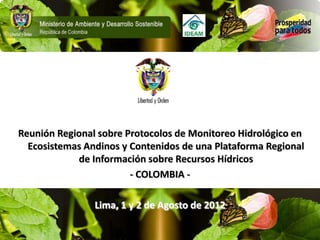 Reunión Regional sobre Protocolos de Monitoreo Hidrológico en
  Ecosistemas Andinos y Contenidos de una Plataforma Regional
            de Información sobre Recursos Hídricos
                        - COLOMBIA -

                Lima, 1 y 2 de Agosto de 2012
 