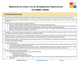 Medical Device (Class I, IIa, IIb, III) Registration Requirements
COLOMBIA, INVIMA
Technical Requirements
1 Certificate of good manufacturing practice (GMP) and/or certificate of storage and conditioning and/or certificate of technical and sanitary requirements.
2 Medical product description. It includes indications of use, composition, side effects, contraindications, warnings, main components, accessories, relation to
patients, etc.
3 Technical studies and analytical checks. It includes the following:
A. Summary of design verification & validation documents (test report during the manufacturing process)
B. Certificate of analysis (CoA) of the finished product. The CoA must include document name, company name, name of product under evaluation,
date, batch tests, lot description and/or number(s), quantitative results, conclusion and signature of the responsible person.
C. Analysis certificate containing specifications, indicating acceptance values or ranges (it is required to establish that the design complies with the
standards and current technical regulations specific to them).
4 Declaration of conformity (CoF) issued and signed by the manufacturer compliant with the international reference standards it meets, on which the name of
the medical product becomes apparent, if not already on the certificate of free sale.
5 Sterilization method. It must include the method of enunciation, the reference standard which it is based on and the studies carried out. If the sterilization
method is carried out with ethylene oxide, you must attach the studies that demonstrate the residue after sterilization of the product.
6 Disposal method description or final disposition of the medical device issued by the manufacturer. It must state that the manufacturer would abide by the
Colombian waste disposal regulations.
7 Complete shelf life studies:
A. This requirement is met by annexing the stability studies that allow the validation of the shelf life attributed to the medical device, attaching summary
of the method, verification, validation and final result.
B. For sterile medical devices coming from the factory, included in product registration application, this requirement is met by annexing the stability
studies that allow the validation of the attributed shelf life, attaching summary of the method, verification, validation and final result.
8 Original labels artwork (inserts when applicable).
A. Manufacturer's labels artwork. They must at least include the following:
a. Product name or reference
b. Manufacturer's name and address
c. Internationally recognized safety symbols.
B. The local distributor in Colombia must attach a label on the product with the following information: (INVIMA ​must see this artwork at the time of
submission)
LATAM Market Access Inc. | ​www.latammarketaccess.com​ | Page 1 of 2
 