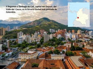 Y llegamos a Santiago de Cali, capital del Depart. del
Valle del Cauca, es la tercera ciudad más poblada de
Colombia.
 
