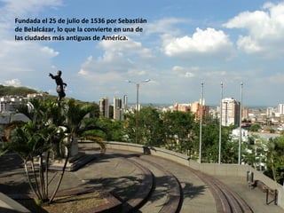 Fundada el 25 de julio de 1536 por Sebastián
de Belalcázar, lo que la convierte en una de
las ciudades más antiguas de América.
 