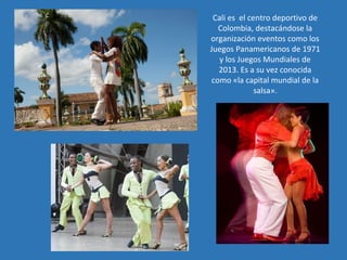 Cali es el centro deportivo de
Colombia, destacándose la
organización eventos como los
Juegos Panamericanos de 1971
y los Juegos Mundiales de
2013. Es a su vez conocida
como «la capital mundial de la
salsa».
 