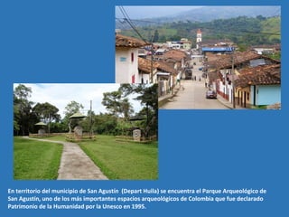 En territorio del municipio de San Agustín (Depart Huila) se encuentra el Parque Arqueológico de
San Agustín, uno de los más importantes espacios arqueológicos de Colombia que fue declarado
Patrimonio de la Humanidad por la Unesco en 1995.
 