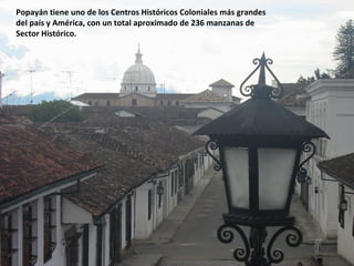 Popayán tiene uno de los Centros Históricos Coloniales más grandes
del país y América, con un total aproximado de 236 manzanas de
Sector Histórico.
 