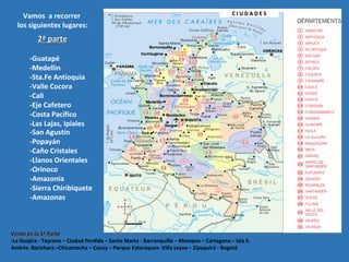 Vamos a recorrer
los siguientes lugares:
Vimos en la 1ª ParteVimos en la 1ª Parte
-La Guajira - Tayrona – Ciudad Perdida – Santa Marta - Barranquilla – Mompox – Cartagena – Isla S.
Andrés- Barichara –Chicamocha – Cocuy – Parque Estoraques- Villa Leyva – Zipaquirá - Bogotá
-Guatapé
-Medellín
-Sta.Fe Antioquia
-Valle Cocora
-Cali
-Eje Cafetero
-Costa Pacífico
-Las Lajas, Ipiales
-San Agustín
-Popayán
-Caño Cristales
-Llanos Orientales
-Orinoco
-Amazonia
-Sierra Chiribiquete
-Amazonas
2ª parte2ª parte
C I U D A D E SC I U D A D E S
 