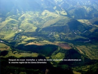 Después de cruzar montañas y valles de verdor exuberante nos adentramos en
la enorme región de los Llanos Orientales
 