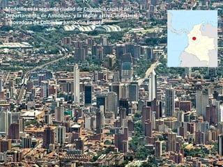 Medellín es la segunda ciudad de Colombia,capital del
Departamento de Antioquia, y la región activa, industrial e
innovadora de Colombia junto con Bogotá.
 