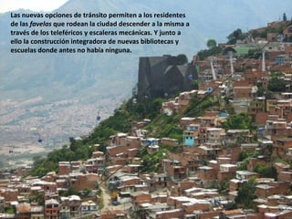 Las nuevas opciones de tránsito permiten a los residentes
de las favelas que rodean la ciudad descender a la misma a
través de los teleféricos y escaleras mecánicas. Y junto a
ello la construcción integradora de nuevas bibliotecas y
escuelas donde antes no había ninguna.
 