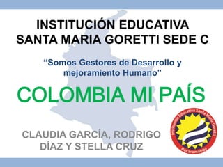 INSTITUCIÓN EDUCATIVA 
SANTA MARIA GORETTI SEDE C 
“Somos Gestores de Desarrollo y 
mejoramiento Humano” 
COLOMBIA MI PAÍS 
CLAUDIA GARCÍA, RODRIGO 
DÍAZ Y STELLA CRUZ 
 