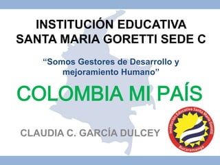 INSTITUCIÓN EDUCATIVA 
SANTA MARIA GORETTI SEDE C 
“Somos Gestores de Desarrollo y 
mejoramiento Humano” 
COLOMBIA MI PAÍS 
CLAUDIA C. GARCÍA DULCEY 
 
