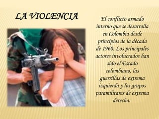 LA VIOLENCIA El conflicto armado
interno que se desarrolla
en Colombia desde
principios de la década
de 1960. Los principales
actores involucrados han
sido el Estado
colombiano, las
guerrillas de extrema
izquierda y los grupos
paramilitares de extrema
derecha.
 