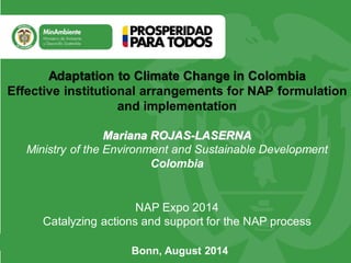 Bonn, August 2014
NAP Expo 2014
Catalyzing actions and support for the NAP process
Mariana ROJAS-LASERNA
Ministry of the Environment and Sustainable Development
Colombia
Adaptation to Climate Change in Colombia
Effective institutional arrangements for NAP formulation
and implementation
 