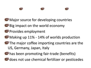 Major source for developing countriesBig impact on the world economyProvides employmentMaking up 11% - 14% of worlds productionThe major coffee importing countries are the US, Germany, Japan, Italyhas been promoting fair-trade (benefits)does not use chemical fertilizer or pesticedes