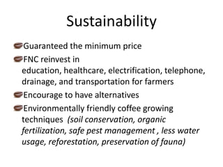 SustainabilityGuaranteed the minimum priceFNC reinvest in education, healthcare, electrification, telephone, drainage, and transportation for farmersEncourage to have alternativesEnvironmentally friendly coffee growing techniques (soil conservation, organic fertilization, safe pest management , less water usage, reforestation, preservation of fauna)