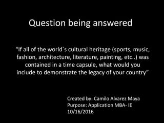 Question being answered
“If all of the world´s cultural heritage (sports, music,
fashion, architecture, literature, painting, etc..) was
contained in a time capsule, what would you
include to demonstrate the legacy of your country”
Created by: Camilo Alvarez Maya
Purpose: Application MBA- IE
10/16/2016
 