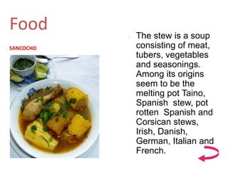 Food
SANCOCHO
 The stew is a soup
consisting of meat,
tubers, vegetables
and seasonings.
Among its origins
seem to be the
melting pot Taino,
Spanish stew, pot
rotten Spanish and
Corsican stews,
Irish, Danish,
German, Italian and
French.
 