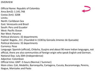 OVERVIEW
Official Name: Republic of Colombia
Area (km2): 1.141.748
Costas (km): 3208
Limits:
North: Caribbean Sea
East: Venezuela and Brazil
South: Peru and Ecuador
West: Pacific Ocean
Nor West: Panama
Political divisions: 32 departments
Capital: Bogota., D.C. (Founded in 1538 by Gonzalo Jimenez de Quesada)
Political divisions: 32 departments
Currency: Peso
Language: Spanish (official), Chibcha, Guajiro and about 90 more Indian languages, not
official, there are also communities of foreign origin who speak English and German.
National Day: July 20th (Independence)
Adjective: Colombian
Official time: GMT -5 hours (Normal / Summer)
Main cities: Cali, Medellin, Barranquilla, Cartagena, Cucuta, Bucaramanga, Pereira,
Ibague, Manizales and Pasto
 