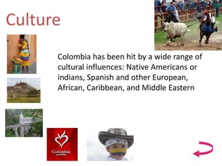 Culture
Colombia has been hit by a wide range of
cultural influences: Native Americans or
indians, Spanish and other European,
African, Caribbean, and Middle Eastern
 