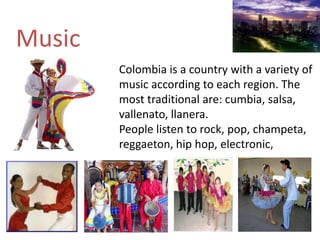 Music
Colombia is a country with a variety of
music according to each region. The
most traditional are: cumbia, salsa,
vallenato, llanera.
People listen to rock, pop, champeta,
reggaeton, hip hop, electronic,
 