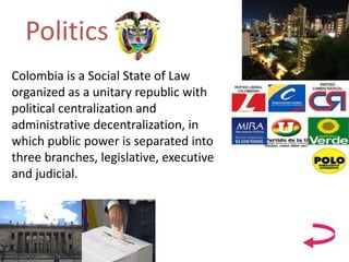 Politics
Colombia is a Social State of Law
organized as a unitary republic with
political centralization and
administrative decentralization, in
which public power is separated into
three branches, legislative, executive
and judicial.
 