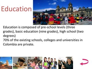 Education
Education is composed of pre-school levels (three
grades), basic education (nine grades), high school (two
degrees)
70% of the existing schools, colleges and universities in
Colombia are private.
 