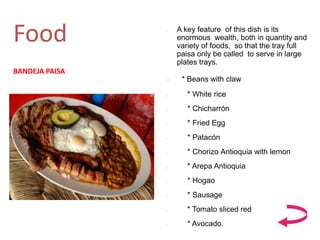 Food  A key feature of this dish is its
enormous wealth, both in quantity and
variety of foods, so that the tray full
paisa only be called to serve in large
plates trays.
 * Beans with claw
 * White rice
 * Chicharrón
 * Fried Egg
 * Patacón
 * Chorizo ​​Antioquia with lemon
 * Arepa Antioquia
 * Hogao
 * Sausage
 * Tomato sliced ​​red
 * Avocado.
BANDEJA PAISA
 