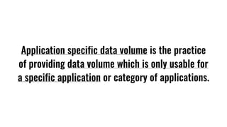 Application specific data volume is the practice
of providing data volume which is only usable for
a specific application or category of applications.
 