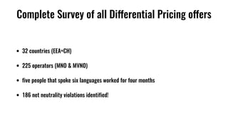 Complete Survey of all Differential Pricing offers
• 32 countries (EEA+CH)
• 225 operators (MNO & MVNO)
• five people that spoke six languages worked for four months
• 186 net neutrality violations identified!
 