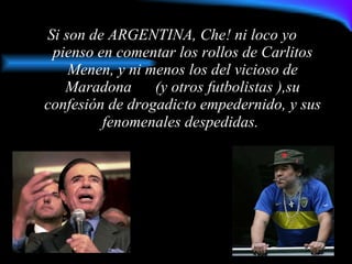 Si son de ARGENTINA, Che! ni loco yo  pienso en comentar los rollos de Carlitos Menen, y ni menos los del vicioso de Maradona  (y otros futbolistas ),su confesión de drogadicto empedernido, y sus fenomenales despedidas.   